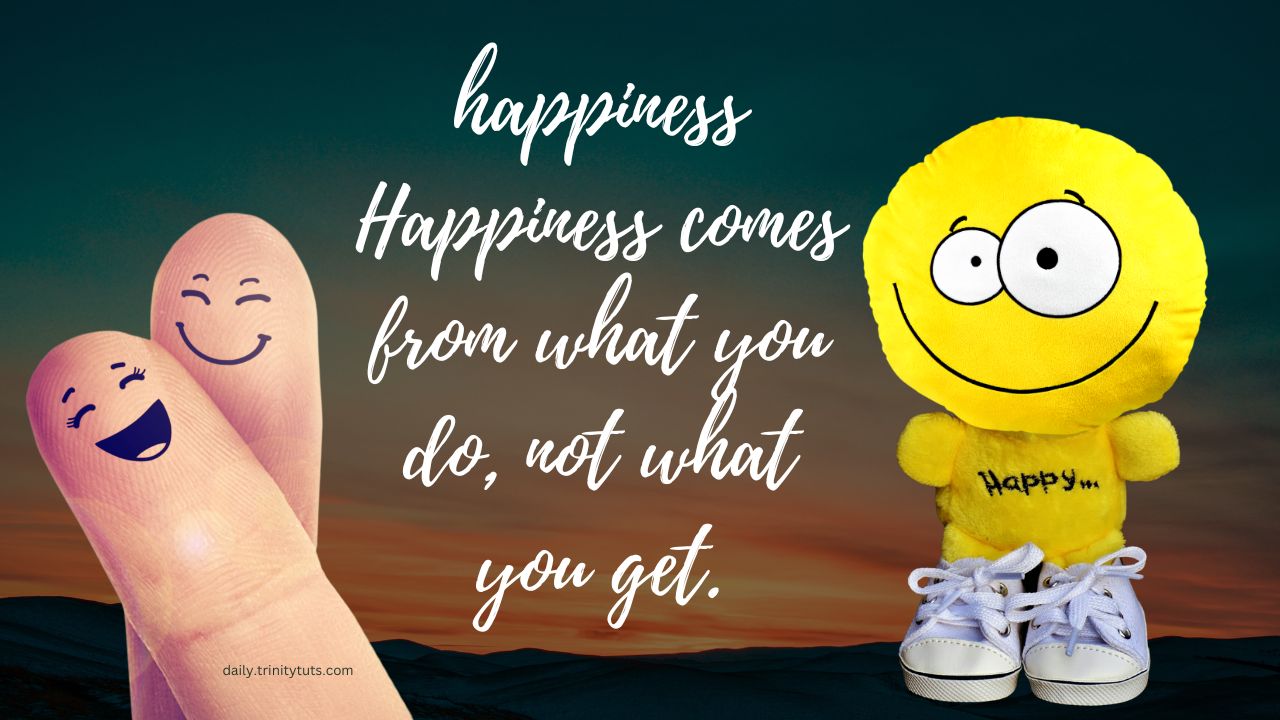 Happiness comes from what you do, not what you get.