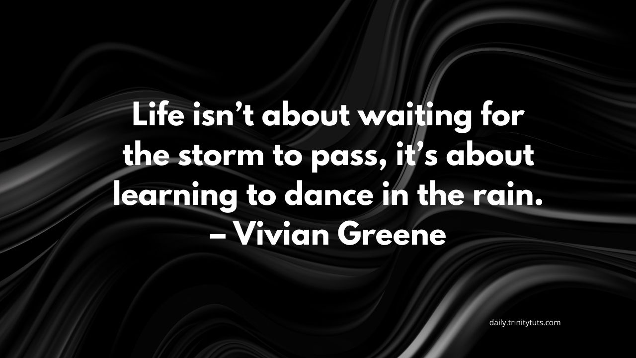 Life isn’t about waiting for the storm to pass, it’s about learning to dance in the rain. – Vivian Greene