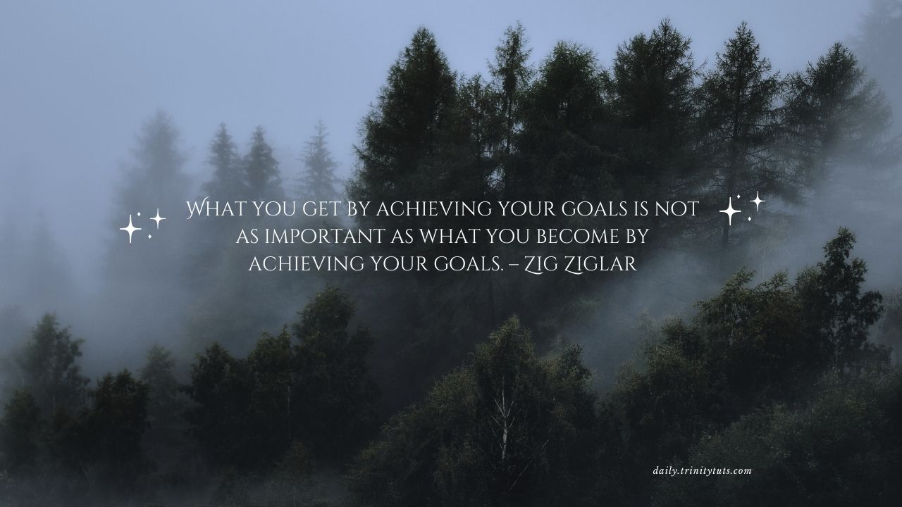 What you get by achieving your goals is not as important as what you become by achieving your goals. – Zig Ziglar