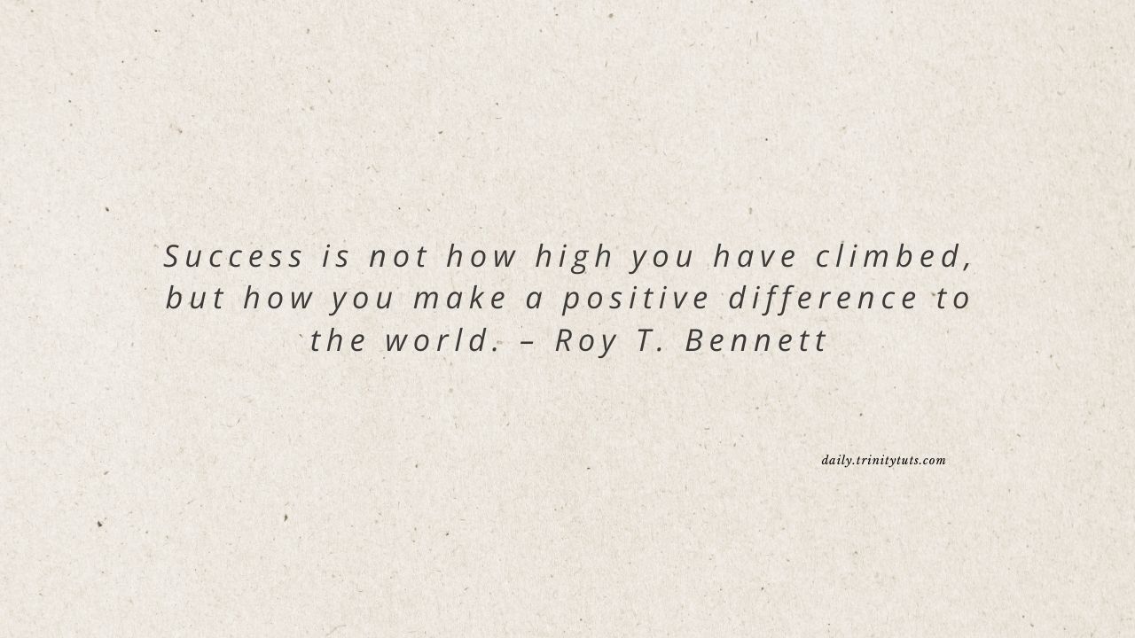 Success is not how high you have climbed, but how you make a positive difference to the world. – Roy T. Bennett