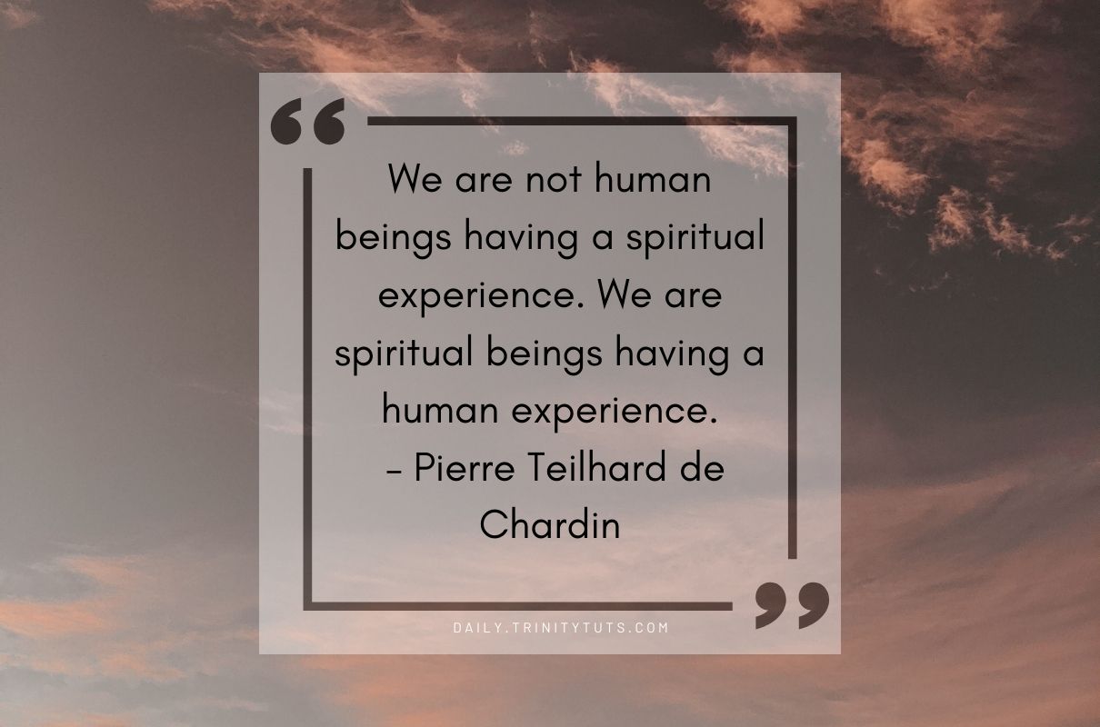 We are not human beings having a spiritual experience. We are spiritual beings having a human experience. – Pierre Teilhard de Chardin 