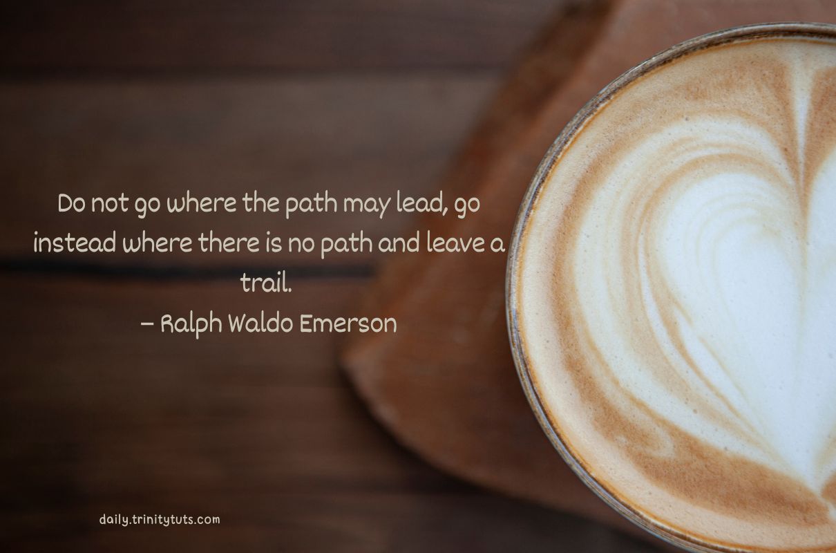 Do not go where the path may lead, go instead where there is no path and leave a trail. – Ralph Waldo Emerson 